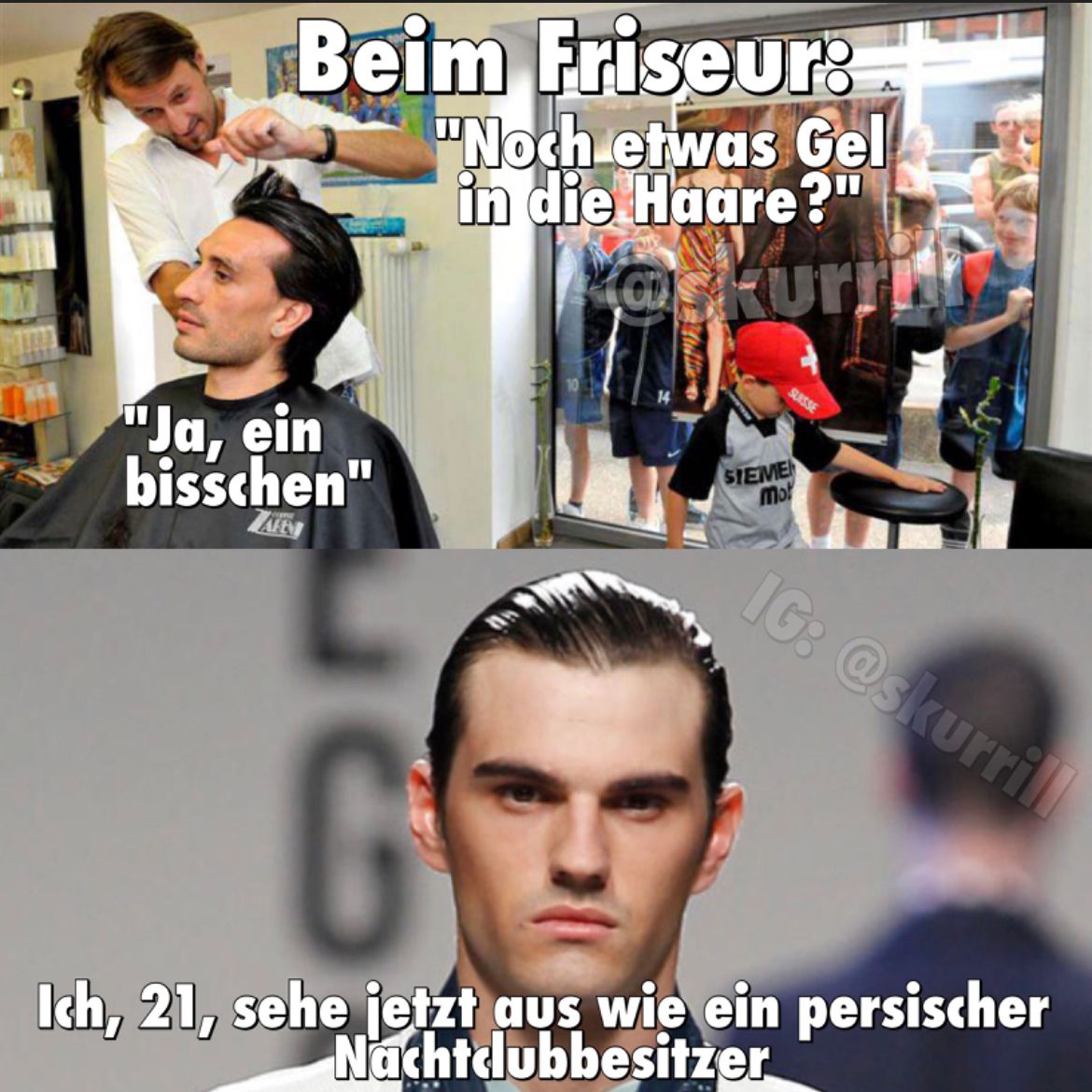 Beim Friseur:
"Noch etwas Gel
in die Haare?"
@skurn
"Ja, ein
bisschen"
AFEN
SUISSE
SIEMEN
mo
IG: @skurrill
G
Ich, 21, sehe jetzt aus wie ein persischer
Nachtclubbesitzer