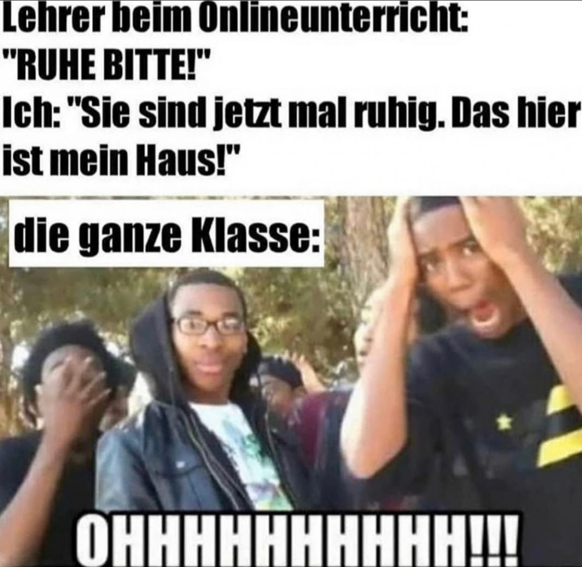 Lehrer beim Onlineunterricht:
"RUHE BITTE!"
Ich: "Sie sind jetzt mal ruhig. Das hier
ist mein Haus!"
die ganze Klasse:
OHHHHHHHHHH!!!