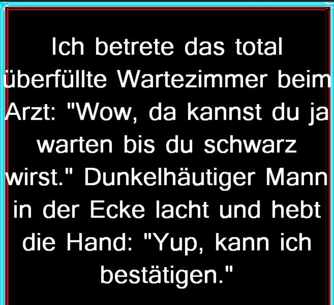 Ich betrete das total
überfüllte Wartezimmer
beim
Arzt: "Wow, da kannst du ja
warten bis du schwarz
wirst." Dunkelhäutiger Mann
in der Ecke lacht und hebt
die Hand: "Yup, kann ich
bestätigen."