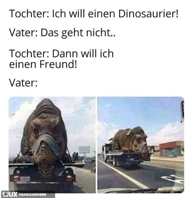 Tochter: Ich will einen Dinosaurier!
Vater: Das geht nicht..
Tochter: Dann will ich
einen Freund!
Vater:
JUX CHARIZARD1998