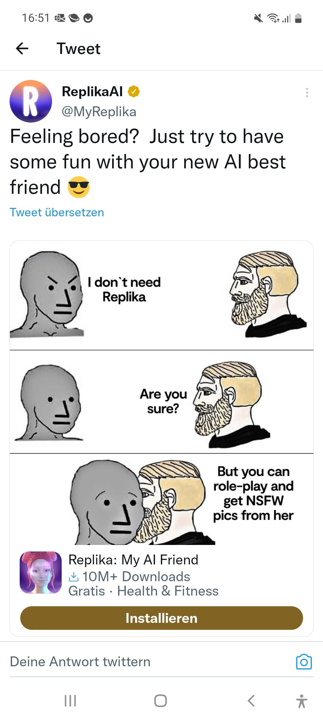 16:51
←
Tweet
ReplikaAl
@MyReplika
R
Feeling bored? Just try to have
some fun with your new Al best
friend
Tweet übersetzen
I don't need
Replika
|||
Are you
sure?
●
Replika: My Al Friend
10M+ Downloads
Gratis Health & Fitness
Installieren
Deine Antwort twittern
But you can
role-play and
O
get NSFW
pics from her
<
•k
유