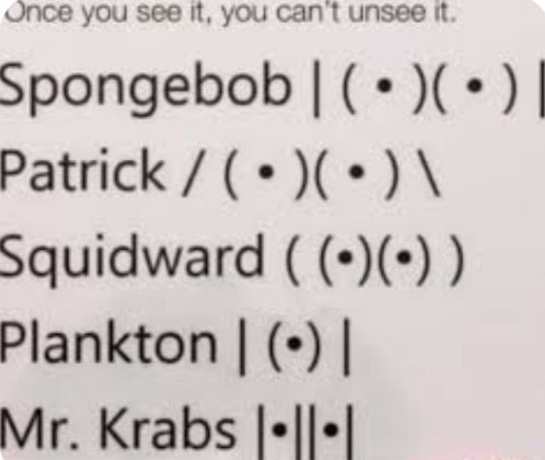 Once you see it, you can't unsee it.
Spongebob | (•)(•) |
Patrick / (•)(•) \\
Squidward ((•)(•))
Plankton | (0)|
Mr. Krabs |-||-|