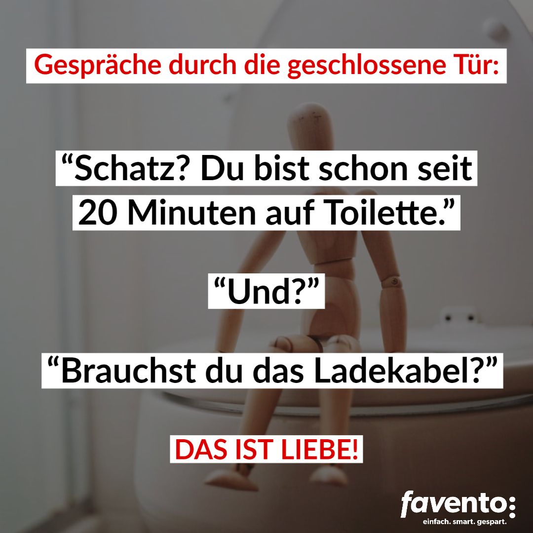 Gespräche durch die geschlossene Tür:
"Schatz? Du bist schon seit
20 Minuten auf Toilette."
"Und?"
"Brauchst du das Ladekabel?"
E
DAS IST LIEBE!
favento:
einfach. smart. gespart.