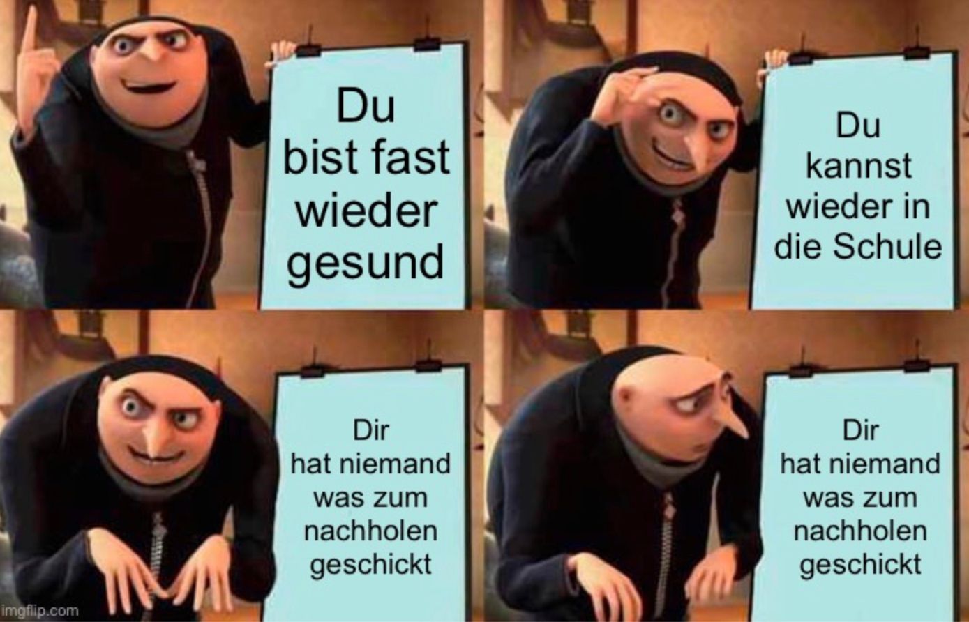 imgflip.com
Du
bist fast
wieder
gesund
Dir
hat niemand
was zum
nachholen
geschickt
Du
kannst
wieder in
die Schule
Dir
hat niemand
was zum
nachholen
geschickt