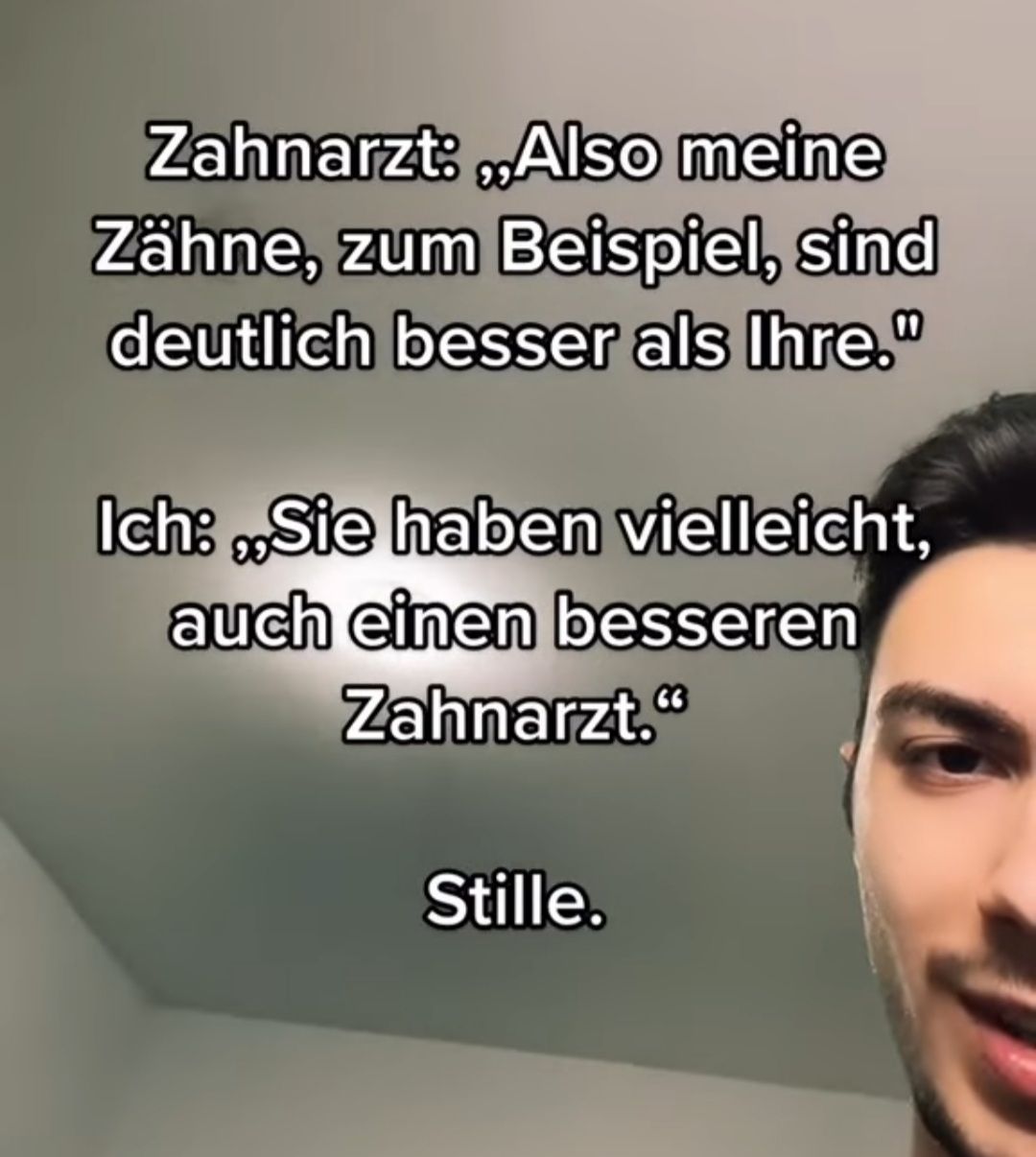 Zahnarzt: ,,Also meine
Zähne, zum Beispiel, sind
deutlich besser als Ihre."
Ich: „Sie haben vielleicht,
auch einen besseren
Zahnarzt."
Stille.