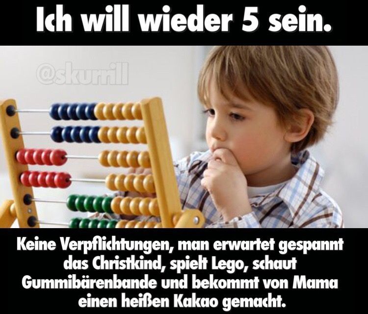 Ich will wieder 5 sein.
@skurrill
C
caca
Keine Verpflichtungen, man erwartet gespannt
das Christkind, spielt Lego, schaut
Gummibärenbande und bekommt von Mama
einen heißen Kakao gemacht.