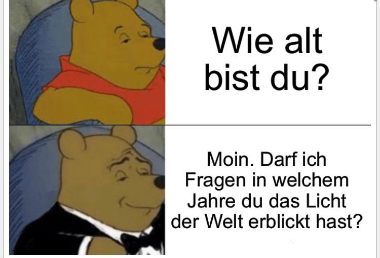 Wie alt
bist du?
Moin. Darf ich
Fragen in welchem
Jahre du das Licht
der Welt erblickt hast?