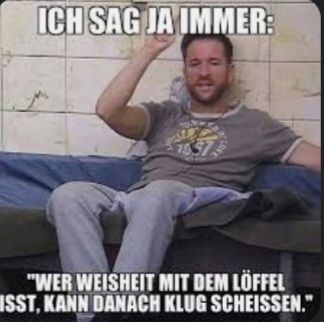 ICH SAG JA IMMER:
LOVE
"WER WEISHEIT MIT DEM LÖFFEL
ISST, KANN DANACH KLUG SCHEISSEN."