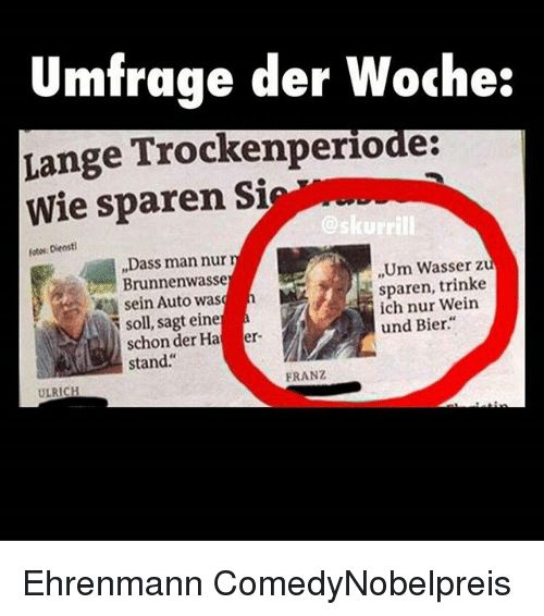 Umfrage der Woche:
Lange Trockenperiode:
Wie sparen Sie
Fotos: Dienst!
ULRICH
„Dass man nur n
Brunnenwasse
sein Auto wash
soll, sagt eine à
schon der Ha er-
stand."
@skurrill
FRANZ
,,Um Wasser zu
sparen, trinke
ich nur Wein
und Bier."
Ehrenmann Comedy Nobelpreis