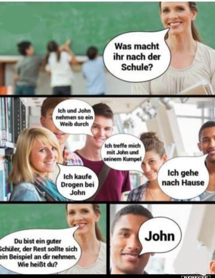 Ich und John
nehmen so ein
Weib durch
Ich kaufe
Drogen bei
John
Du bist ein guter
Schüler, der Rest sollte sich
ein Beispiel an dir nehmen.
Wie heißt du?
Was macht
ihr nach der
Schule?
Ich treffe mich
mit John und
seinem Kumpel
Ich gehe
nach Hause
John
DERESTED