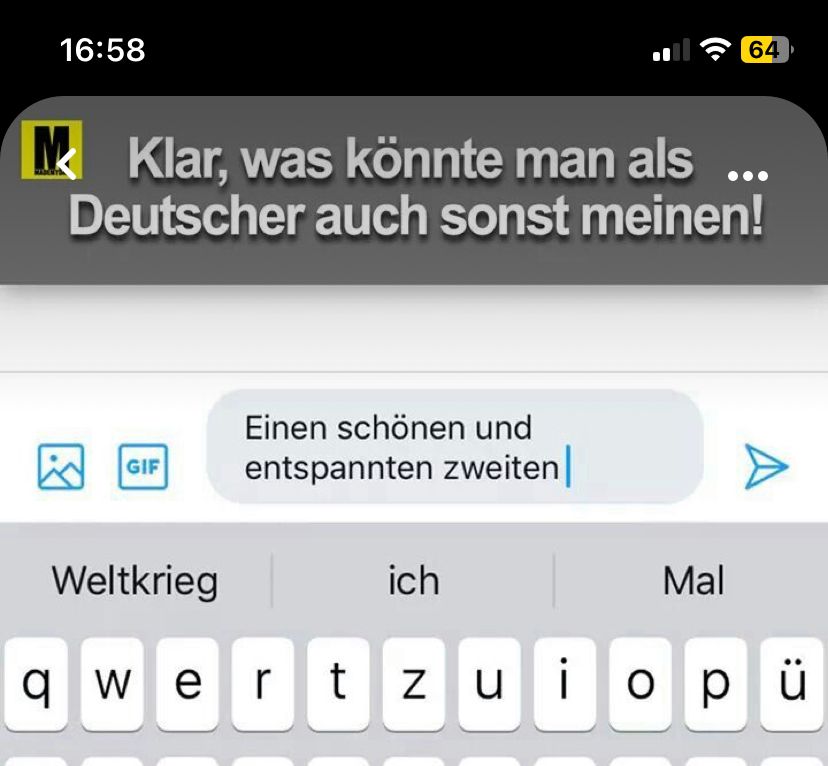 16:58
Klar, was könnte man als ...
Deutscher auch sonst meinen!
☹
GIF
Weltkrieg
Einen schönen und
entspannten zweiten |
64
Mal
A
ich
qwertzuiopü