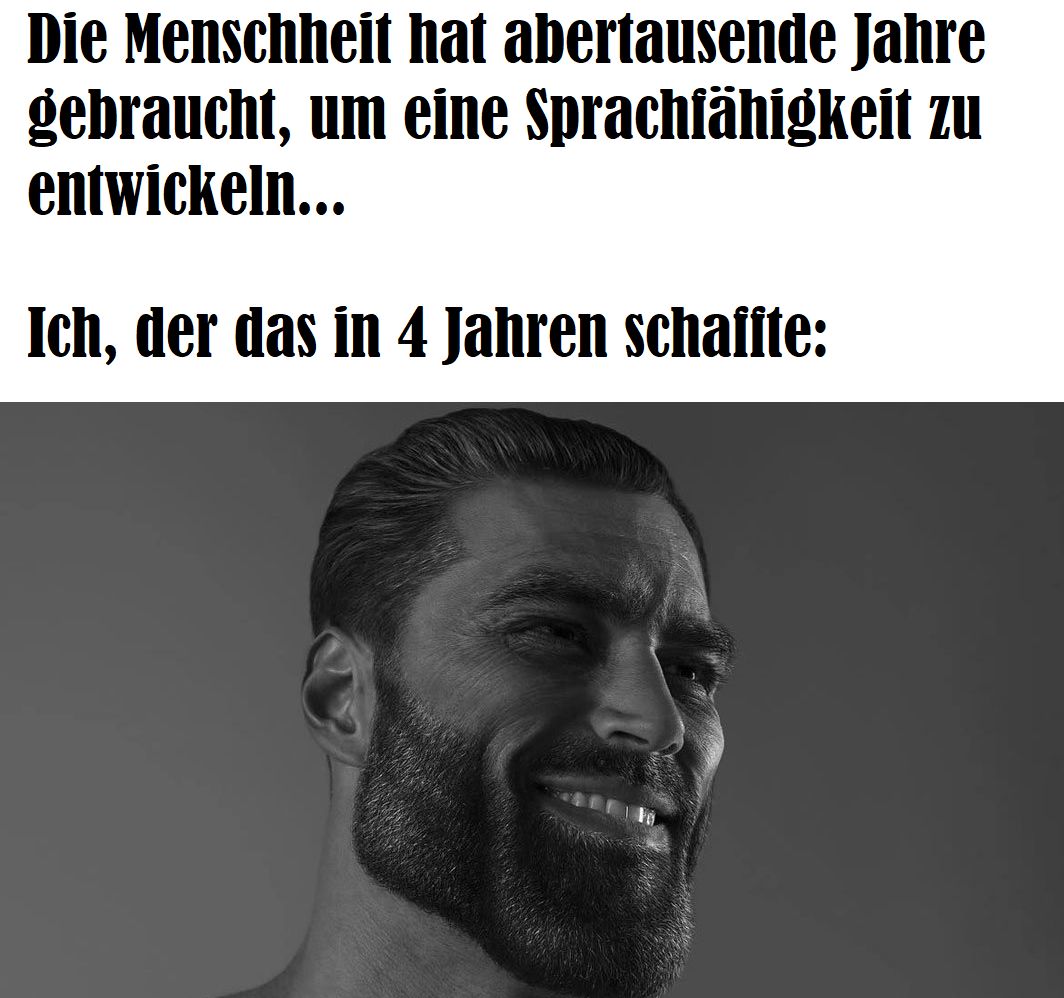 Die Menschheit
gebraucht, um eine
entwickeln...
Ich, der das in 4 Jahren schaffte:
hat abertausende Jahre
Sprachfähigkeit zu