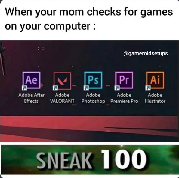 When your mom checks for games
on your computer :
Ae
Adobe After
Effects
Ps
@gameroidsetups
Pr
Ai
Adobe
Adobe
Adobe
Adobe
VALORANT Photoshop Premiere Pro Illustrator
SNEAK 100