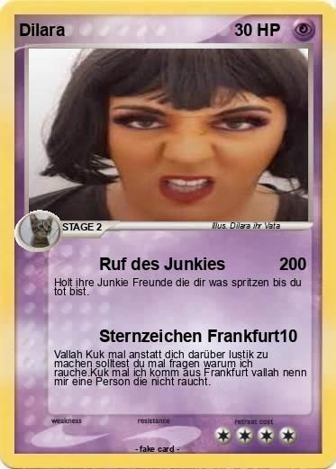 Dilara
STAGE 2
Ruf des Junkies
200
Holt ihre Junkie Freunde die dir was spritzen bis du
tot bist.
weakness
30 HP
Sternzeichen Frankfurt10
Vallah Kuk mal anstatt dich darüber lustik zu
machen solltest du mal fragen warum ich
rauche.Kuk mal ich komm aus Frankfurt vallah nenn
mir eine Person die nicht raucht.
resistance
Mus. Dilara ihr Vata
-fake card-
retreat cost