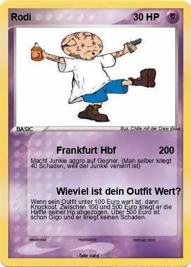 Rodi
BASIC
Frankfurt Hbf
Macht Junkie aggro auf Gegner. (Man selber
40 Schaden, weil der Junkie verwirrt ist)
weakness
30 HP
resistance
Mus. Chille mit der Crew dikka
-fake card-
Wieviel ist dein Outfit Wert?
Wenn sein Outfit unter 100 Euro wert ist, dann
Knockout. Zwischen 100 und 500 Euro kriegt er die
Hälfte seiner Hp abgezogen. Über 500 Euro ist
schon Gigo und er kriegt keinen Schaden.
200
retreat cost
kriegt