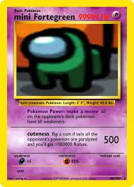 Basic Pokémon
mini Fortegreen 999
W
cate
5
crewmete Pokémon. Length: 5°F", Weight: 43 & A
Pokémon Power: make a meme all
on the opponent's deck pokemon
have all weakeners
cuteness fip a coin iftas all the
opponent's pokemon are paralyzed 500
and you'll get 1000000 Robux
ESCAPE
25%
c