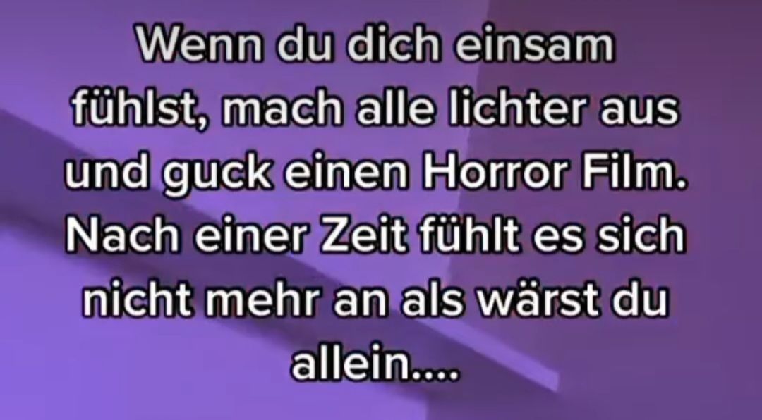 Wenn du dich einsam
fühlst, mach alle lichter aus
und guck einen Horror Film.
Nach einer Zeit fühlt es sich
nicht mehr an als wärst du
allein....