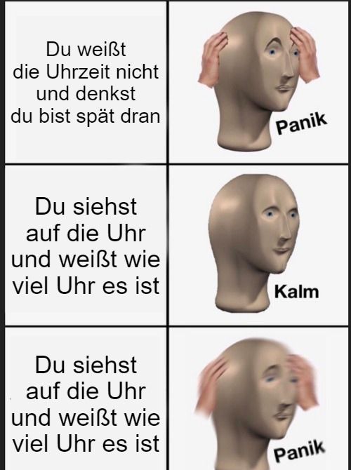 Du weißt
die Uhrzeit nicht
und denkst
du bist spät dran
Du siehst
auf die Uhr
und weißt wie
viel Uhr es ist
Du siehst
auf die Uhr
und weißt wie
viel Uhr es ist
Panik
Kalm
Panik