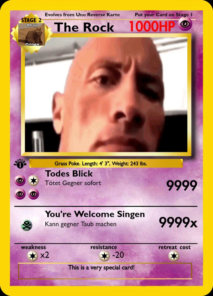 STAGE 2
Oh no
olo
Cringe
(Q)
Evolves from Uno Reverse Karte
Put your Card on Stage I
The Rock 1000HP O
Grass Poke. Length: 4' 3", Weight: 243 lbs.
Todes Blick
Tötet Gegner sofort
You're Welcome Singen
Kann gegner Taub machen
weakness
*x2
resistance
-20
This is a very special card!
9999
9999x
retreat cost