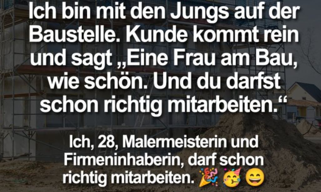 Ich bin mit den Jungs auf der
Baustelle. Kunde kommt rein
und sagt,,Eine Frau am Bau,
wie schön. Und du darfst
schon richtig mitarbeiten."
Ich, 28, Malermeisterin und
Firmeninhaberin, darf schon
richtig mitarbeiten.