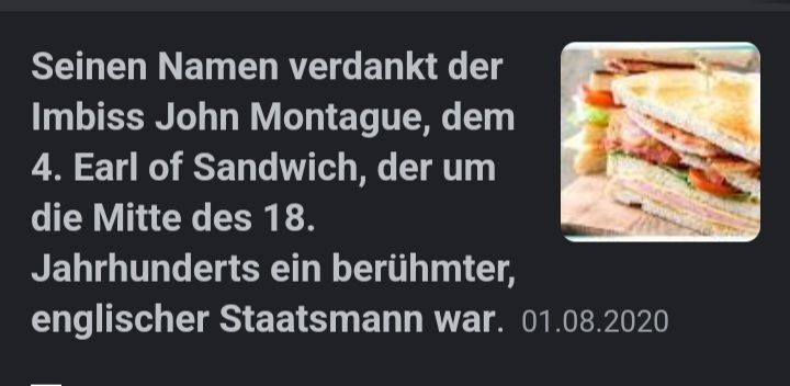 Seinen Namen verdankt der
Imbiss John Montague, dem
4. Earl of Sandwich, der um
die Mitte des 18.
Jahrhunderts ein berühmter,
englischer Staatsmann war. 01.08.2020