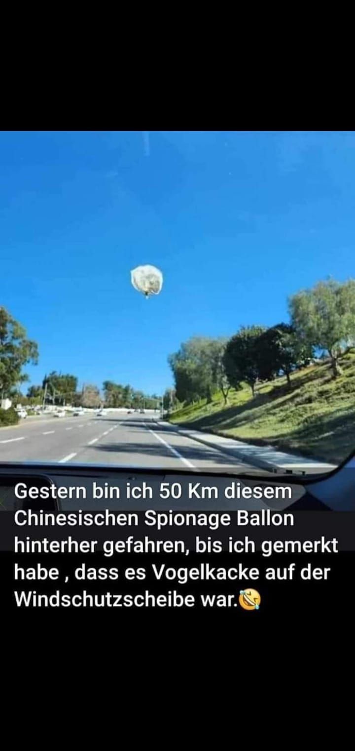 Gestern bin ich 50 Km diesem
Chinesischen Spionage Ballon
hinterher gefahren, bis ich gemerkt
habe, dass es Vogelkacke auf der
Windschutzscheibe war.