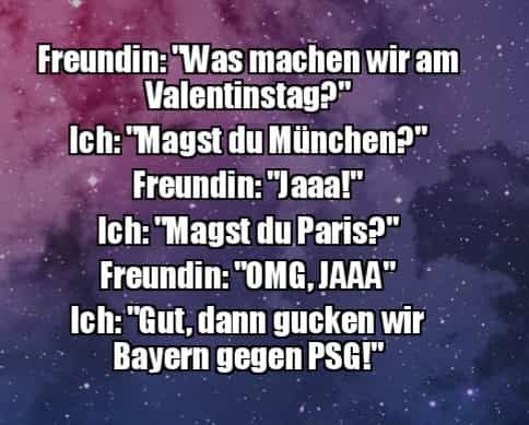 Freundin: "Was machen wir am
Valentinstag?"
Ich: "Magst du München?"
Freundin: "Jaaa!"
Ich: "Magst du Paris?"
Freundin: "OMG,JAAA"
Ich: "Gut, dann gucken wir
Bayern gegen PSG!"