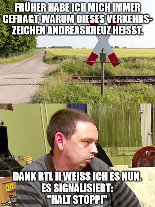 FRÜHER HABE ICH MICH IMMER
GEFRAGT, WARUM DIESES VERKEHRS-
ZEICHEN ANDREASKREUZ HEISST.
DANK RTL II WEISS ICH ES NUN.
ES SIGNALISIERT:
"HALT STOPP!"
imgflip.com