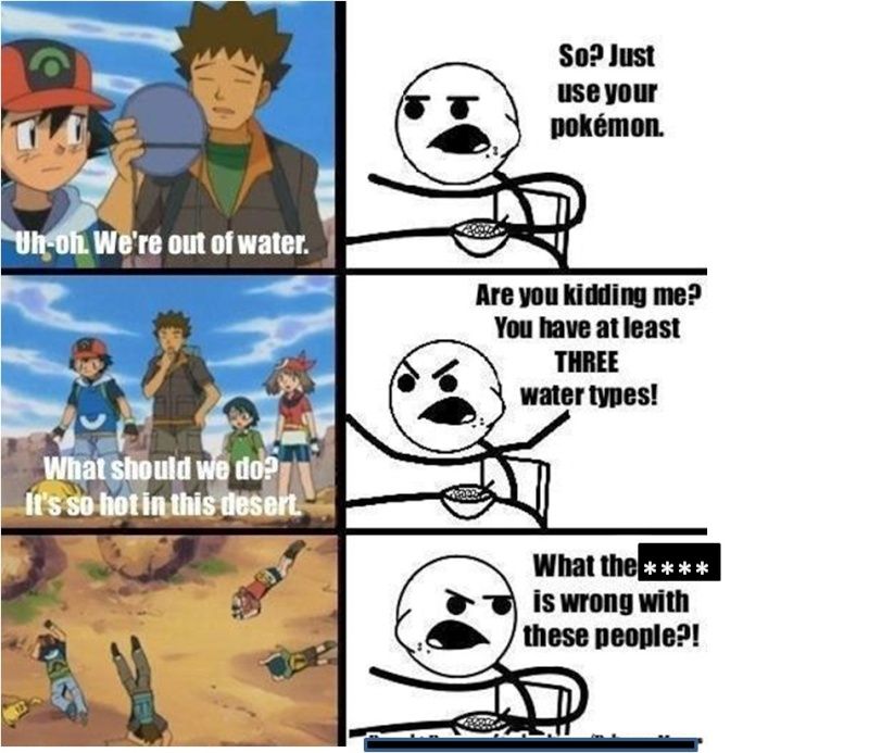 Uh-oh. We're out of water.
What should we do?
It's so hot in this desert.
Are you kidding me?
You have at least
THREE
water types!
DEE
So? Just
use your
pokémon.
9950
What the ****
is wrong with
these people?!