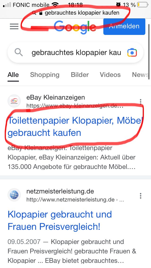 FONIC mobile
18:18
gebrauchtes klopapier kaufen
Goy
Google
Qgebrauchtes klopapier kau
Anmelden
13 %
Alle Shopping Bilder Videos News
eBay Kleinanzeigen
https://www.ebay-kleinanzeigen.de...
Toilettenpapier Klopapier, Möbe
gebraucht kaufen
eBay Kleinanzeigen: Toilettenpapier
Klopapier, eBay Kleinanzeigen: Aktuell über
135.000 Angebote für gebrauchte Möbel....
netzmeisterleistung.de
http://www.netzmeisterleistung.de >
Klopapier gebraucht und
Frauen Preisvergleich!
09.05.2007 - Klopapier gebraucht und
Frauen Preisvergleich! gebrauchte Frauen &
Klopapier ... EBay bietet gebrauchtes...