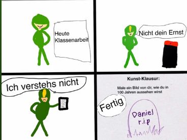 Heute
Klassenarbeit
Ich verstehs nicht
Nicht dein Ernst
Kunst-Klausur:
Male ein Bild von dir, wie du in
100 Jahren aussehen wirst
Fertig
Daniel
r.i.p
M