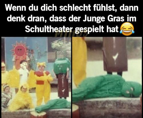 Wenn du dich schlecht fühlst, dann
denk dran, dass der Junge Gras im
Schultheater gespielt hat