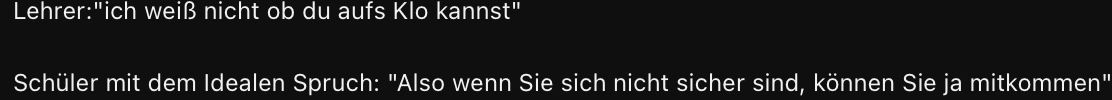 Lehrer: "ich weiß nicht ob du aufs Klo kannst"
Schüler mit dem Idealen Spruch: "Also wenn Sie sich nicht sicher sind, können Sie ja mitkommen"