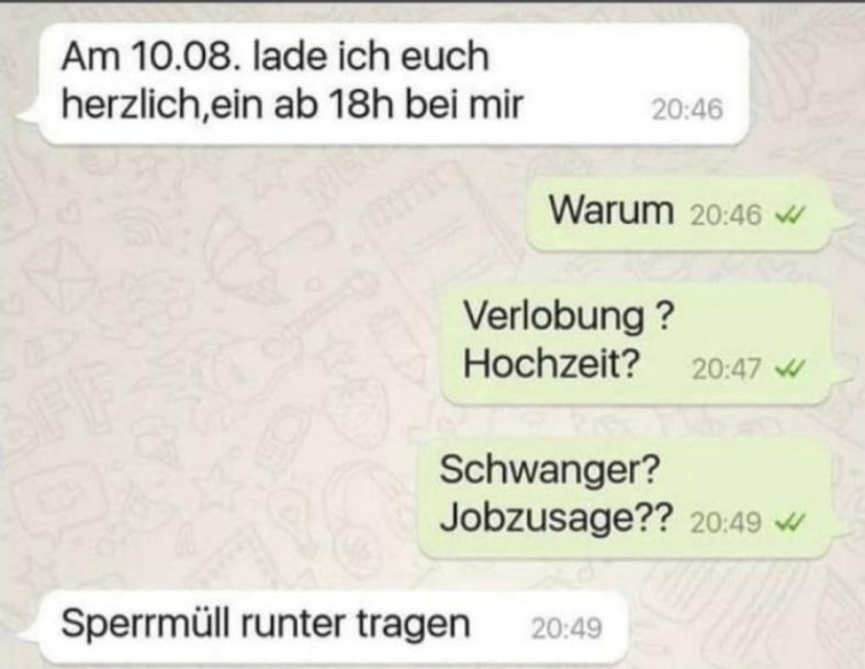 Am 10.08. lade ich euch
herzlich, ein ab 18h bei mir
FI
20:46
Warum 20:46 W
Verlobung?
Hochzeit? 20:47
Schwanger?
Jobzusage?? 20:49
Sperrmüll runter tragen 20:49