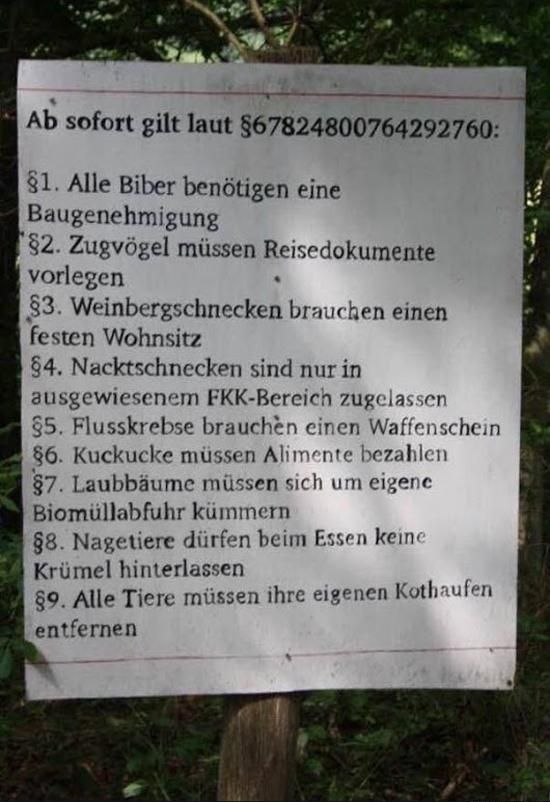 Ab sofort gilt laut §67824800764292760:
§1. Alle Biber benötigen eine
Baugenehmigung
§2. Zugvögel müssen Reisedokumente
vorlegen
§3. Weinbergschnecken brauchen einen
festen Wohnsitz
§4. Nacktschnecken sind nur in
ausgewiesenem
§5. Flusskrebse brauchen einen Waffenschein
§6. Kuckucke müssen Alimente bezahlen
§7. Laubbäume müssen sich um eigene
Biomüllabfuhr kümmern
§8. Nagetiere dürfen beim Essen keine
Krümel hinterlassen
§9. Alle Tiere müssen ihre eigenen Kothaufen
entfernen
FKK-Bereich zugelassen