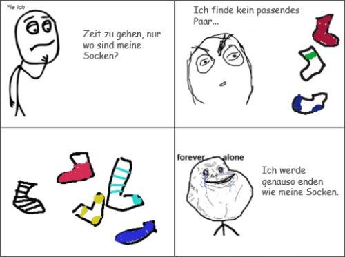 "le ich
E
Zeit zu gehen, nur
wo sind meine
Socken?
Ich finde kein passendes
Paar...
forever alone
Ich werde
genauso enden
wie meine Socken.