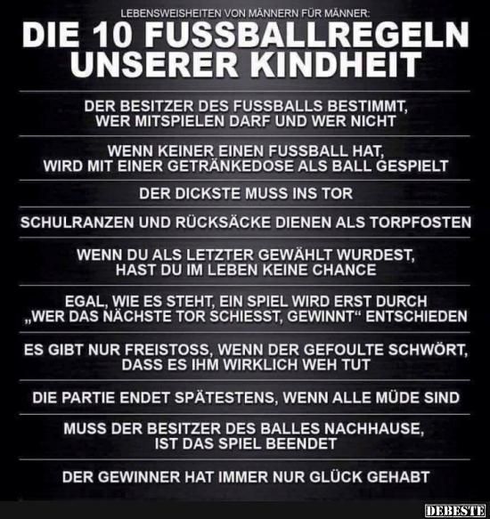 LEBENSWEISHEITEN VON MÄNNERN FÜR MÄNNER:
DIE 10 FUSSBALLREGELN
UNSERER KINDHEIT
DER BESITZER DES FUSSBALLS BESTIMMT,
WER MITSPIELEN DARF UND WER NICHT
WENN KEINER EINEN FUSSBALL HAT,
WIRD MIT EINER GETRÄNKEDOSE ALS BALL GESPIELT
DER DICKSTE MUSS INS TOR
SCHULRANZEN UND RÜCKSÄCKE DIENEN ALS TORPFOSTEN
WENN DU ALS LETZTER GEWÄHLT WURDEST,
HAST DU IM LEBEN KEINE CHANCE
EGAL, WIE ES STEHT, EIN SPIEL WIRD ERST DURCH
„WER DAS NÄCHSTE TOR SCHIESST, GEWINNT" ENTSCHIEDEN
ES GIBT NUR FREISTOSS, WENN DER GEFOULTE SCHWÖRT,
DASS ES IHM WIRKLICH WEH TUT
DIE PARTIE ENDET SPÄTESTENS, WENN ALLE MÜDE SIND
MUSS DER BESITZER DES BALLES NACHHAUSE,
IST DAS SPIEL BEENDET
DER GEWINNER HAT IMMER NUR GLÜCK GEHABT
DEBESTE