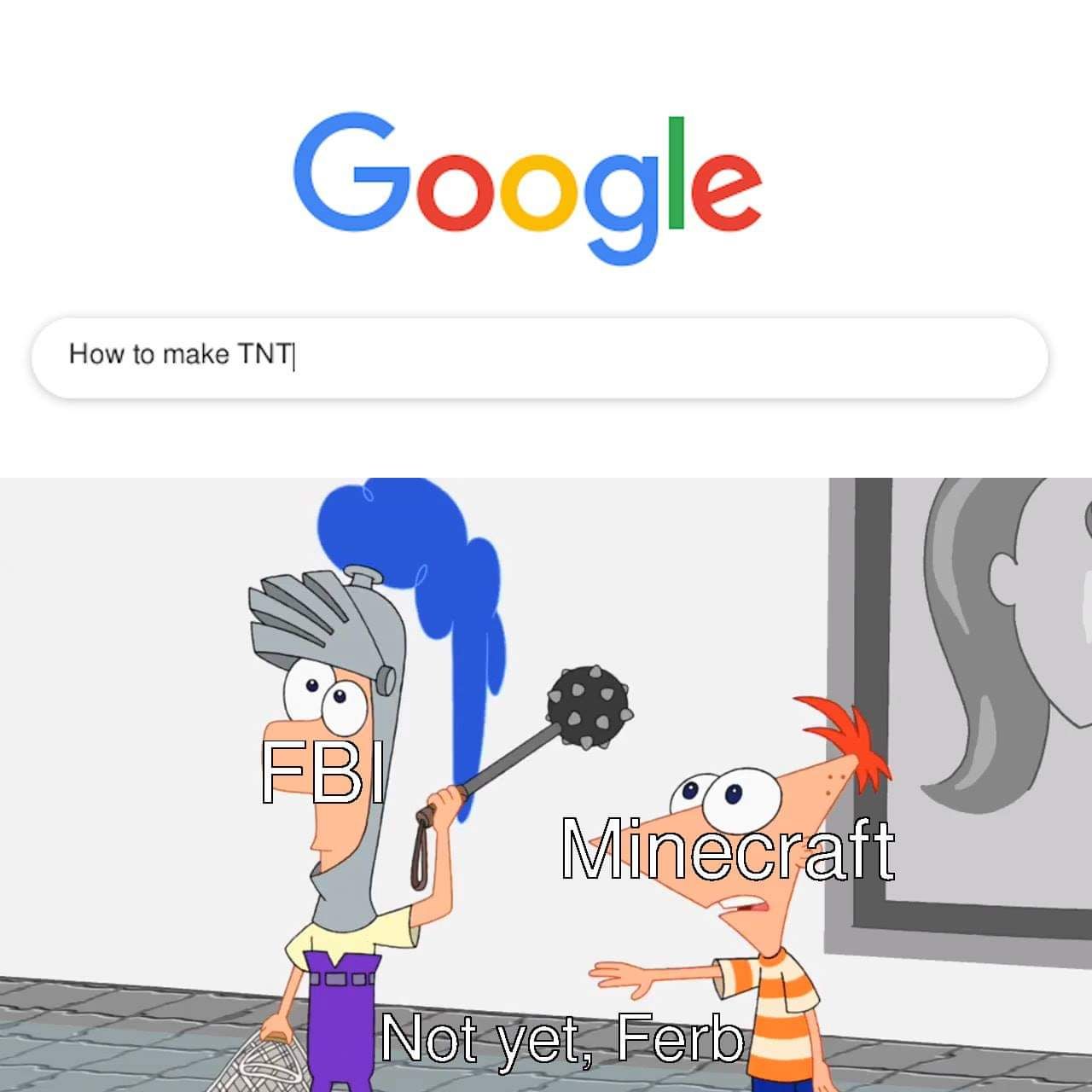 Google
How to make TNT|
FBI
Minecraft
Not yet, Ferb