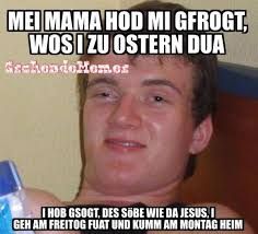 MEI MAMA HOD MI GFROGT,
WOSIZU OSTERN DUA
GrckondoMemes
I HOB GSOGT, DES SOBE WIE DA JESUS.I
GEH AM FREITOG FUAT UND KUMM AM MONTAG HEIM