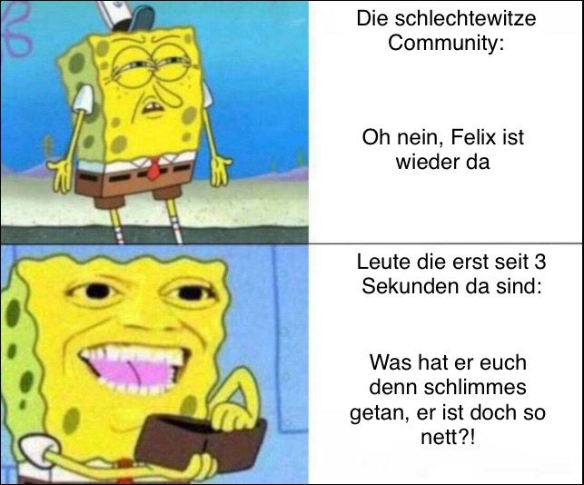 3
Die schlechtewitze
Community:
Oh nein, Felix ist
wieder da
Leute die erst seit 3
Sekunden da sind:
Was hat er euch
denn schlimmes
getan, er ist doch so
nett?!