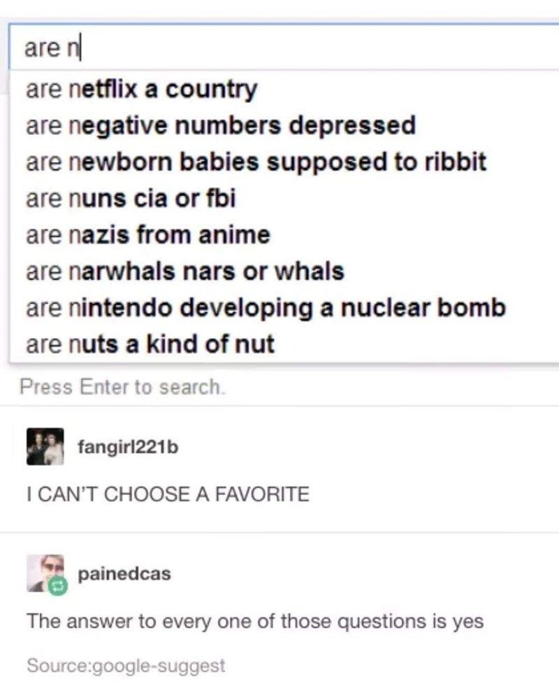 are n
are netflix a country
are negative numbers depressed
are newborn babies supposed to ribbit
are nuns cia or fbi
are nazis from anime
are narwhals nars or whals
are nintendo developing a nuclear bomb
are nuts a kind of nut
Press Enter to search.
fangirl221b
I CAN'T CHOOSE A FAVORITE
painedcas
The answer to every one of those questions is yes
Source:google-suggest