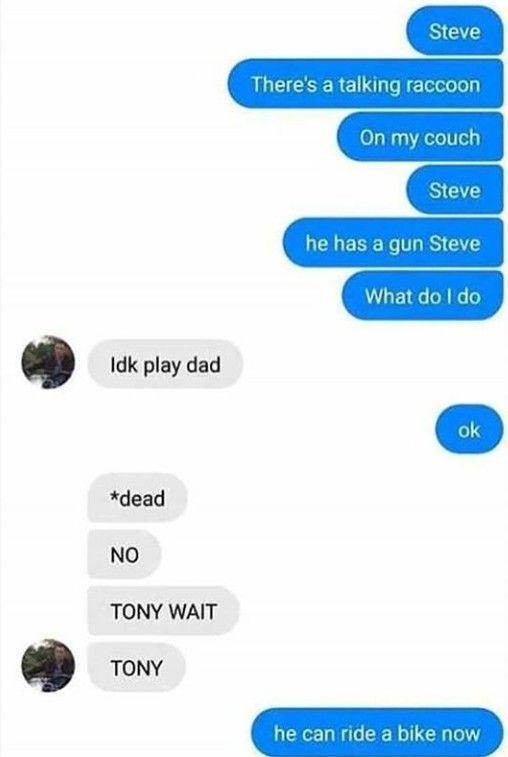 Idk play dad
*dead
NO
TONY WAIT
TONY
Steve
There's a talking raccoon
On my couch
Steve
he has a gun Steve
What do I do
ok
he can ride a bike now