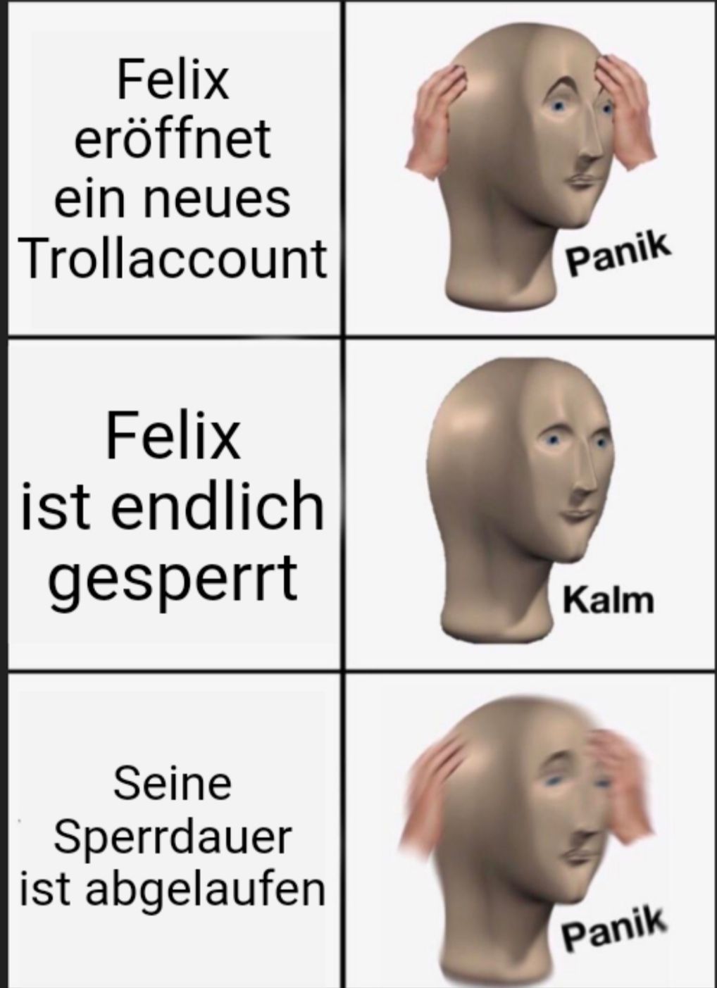 Felix
eröffnet
ein neues
Trollaccount
Felix
ist endlich
gesperrt
Seine
Sperrdauer
ist abgelaufen
Panik
Kalm
Panik