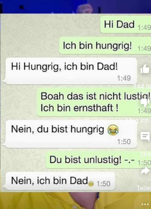 Hi Dad 1:49
Ich bin hungrig! 1:49
Hi Hungrig, ich bin Dad!
OFF
Nein, du bist hungrig
1:49
144.98
Boah das ist nicht lustig!
Ich bin ernsthaft!
Nein, ich bin Dad 1:50
163
1:50
1:49
Meg ich
284
Du bist unlustig! -.- 1:50
Teiler