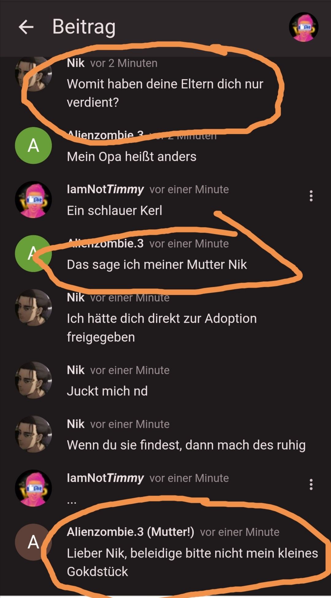 A
A
Like
A
Beitrag
Nik vor 2 Minuten
Womit haben deine Eltern dich nur
verdient?
Alienzombie 3
Mein Opa heißt anders
Immuten
lamNotTimmy vor einer Minute
Ein schlauer Kerl
Altenzombie.3 vor einer Minute
Das sage ich meiner Mutter Nik
Nik vor einer Minute
Ich hätte dich direkt zur Adoption
freigegeben
Nik vor einer Minute
Juckt mich nd
Nik vor einer Minute
Wenn du sie findest, dann mach des ruhig
lamNotTimmy vor einer Minute
:
Alienzombie.3 (Mutter!) vor einer Minute
Lieber Nik, beleidige bitte nicht mein kleines
Gokdstück