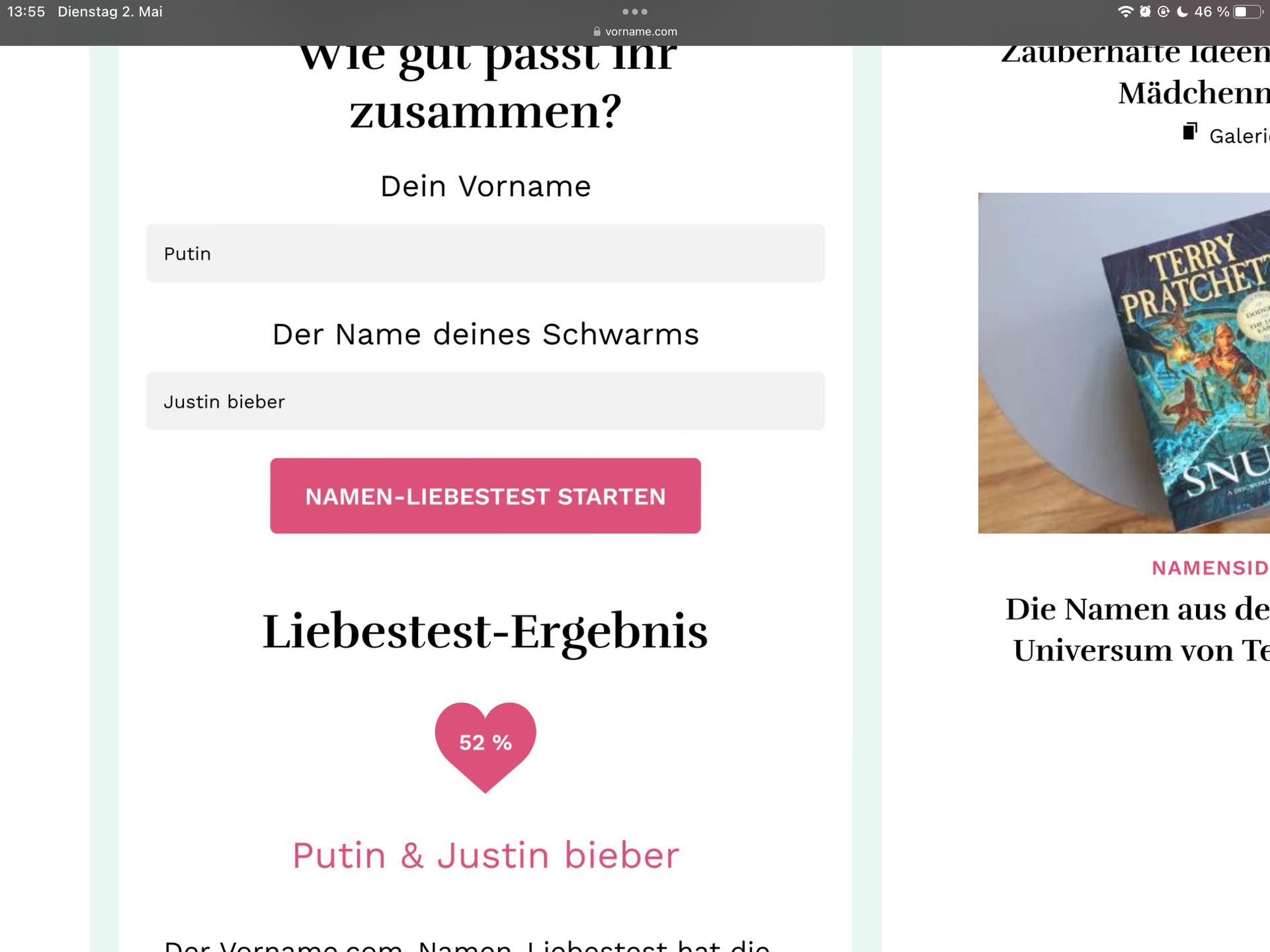 13:55 Dienstag 2. Mai
Putin
Justin bieber
vorname.com
wie gut passt inr
zusammen?
Dein Vorname
●●●
Der Name deines Schwarms
NAMEN-LIEBESTEST STARTEN
Liebestest-Ergebnis
52 %
Putin & Justin bieber
Dor Vornamo.com Namon Ligbostost hat dia
46%
Zauberhafte Ideen
Mädchenn
Galeri
TERRY
PRATCHET
TRIDGE
www.
SNU
A DRICHSLE
NAMENSID
Die Namen aus de
Universum von Te