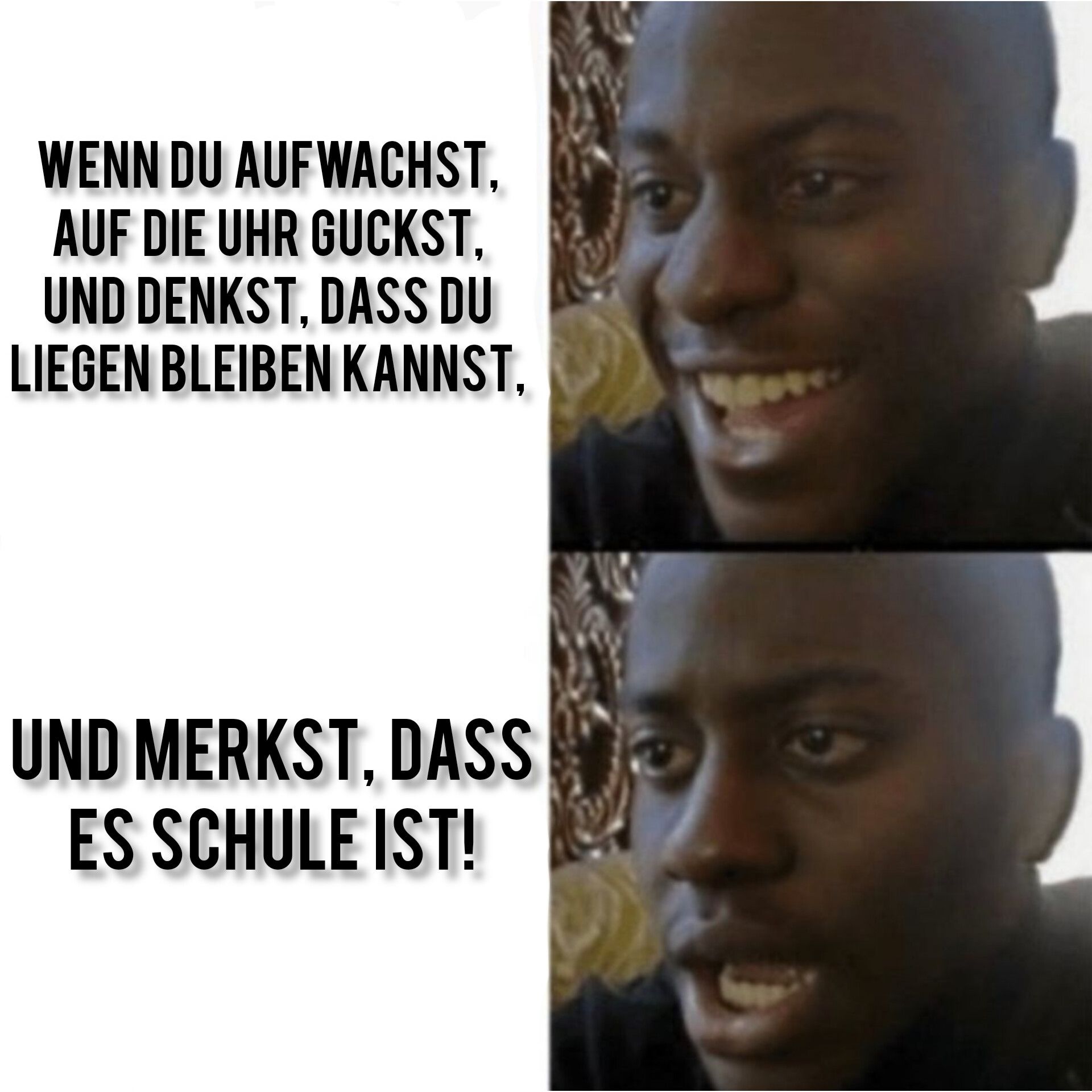 WENN DU AUFWACHST,
AUF DIE UHR GUCKST,
UND DENKST, DASS DU
LIEGEN BLEIBEN KANNST,
UND MERKST, DASS
ES SCHULE IST!