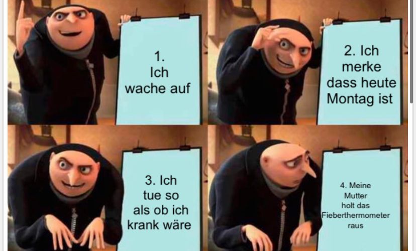 1.
Ich
wache auf
3. Ich
tue so
als ob ich
krank wäre
2. Ich
merke
dass heute
Montag ist
4. Meine
Mutter
holt das
Fieberthermometer
raus