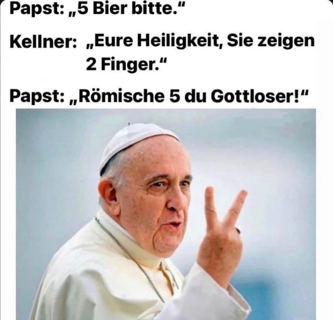 Papst: ,,5 Bier bitte."
Kellner: ,,Eure Heiligkeit, Sie zeigen
2 Finger."
Papst: ,,Römische 5 du Gottloser!"