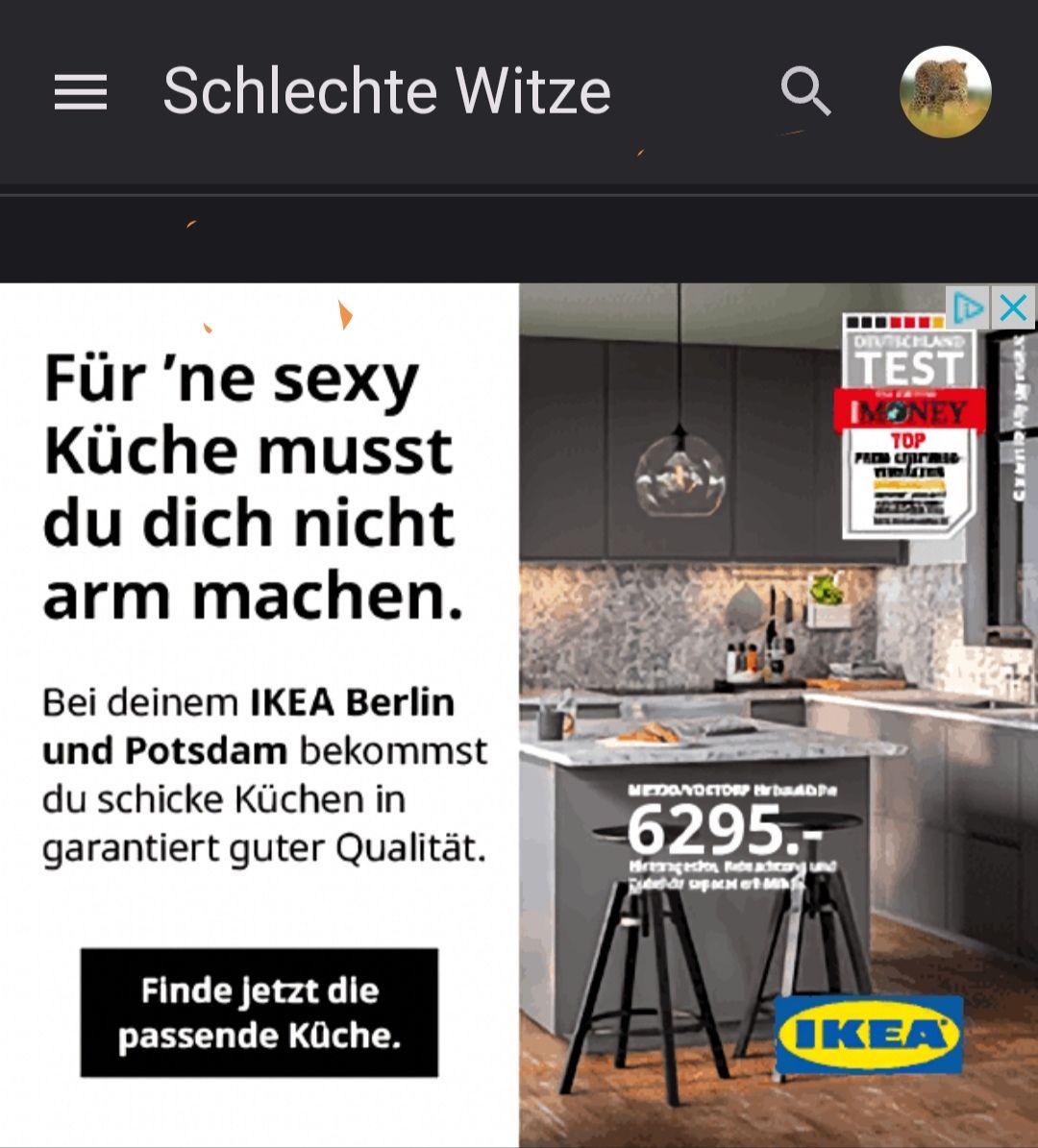 Schlechte Witze
Für 'ne sexy
Küche musst
du dich nicht
arm machen.
Bei deinem IKEA Berlin
und Potsdam bekommst
du schicke Küchen in
garantiert guter Qualität.
Finde jetzt die
passende Küche.
MEDONOCTORP INDRADA
6295.-
Hagedon Rade adcong und
et
DEUTSCHLAND
TEST
IMONEY
TOP
FREM CHITMIC
IKEA
X
Xivale